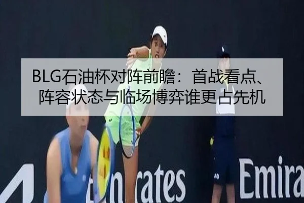 BLG石油杯对阵前瞻：首战看点、阵容状态与临场博弈谁更占先机（leyu）